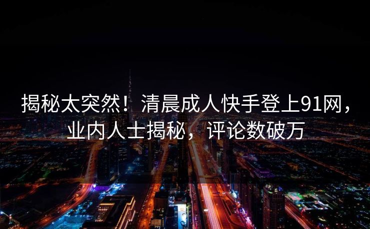 揭秘太突然！清晨成人快手登上91网，业内人士揭秘，评论数破万