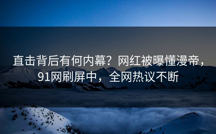 直击背后有何内幕？网红被曝懂漫帝，91网刷屏中，全网热议不断