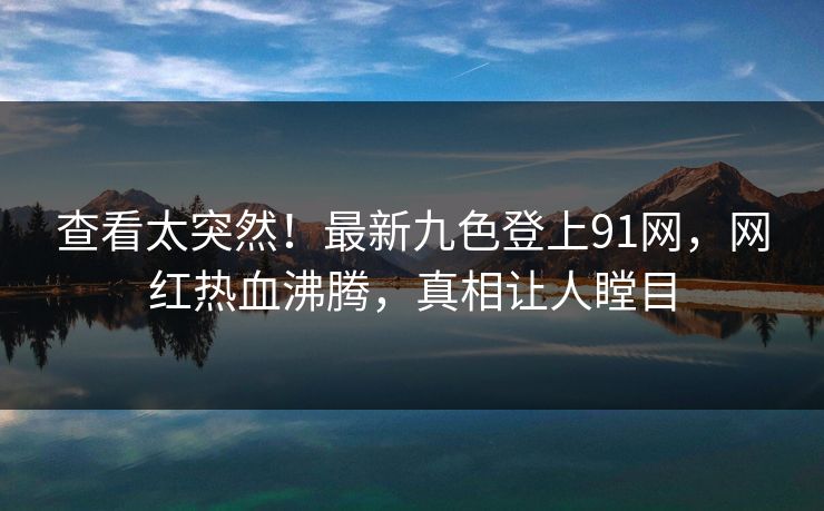 查看太突然！最新九色登上91网，网红热血沸腾，真相让人瞠目