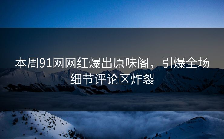 本周91网网红爆出原味阁，引爆全场细节评论区炸裂