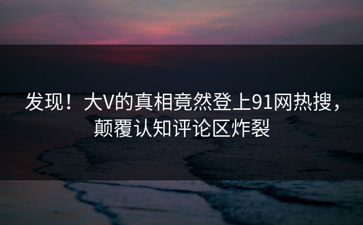发现！大V的真相竟然登上91网热搜，颠覆认知评论区炸裂