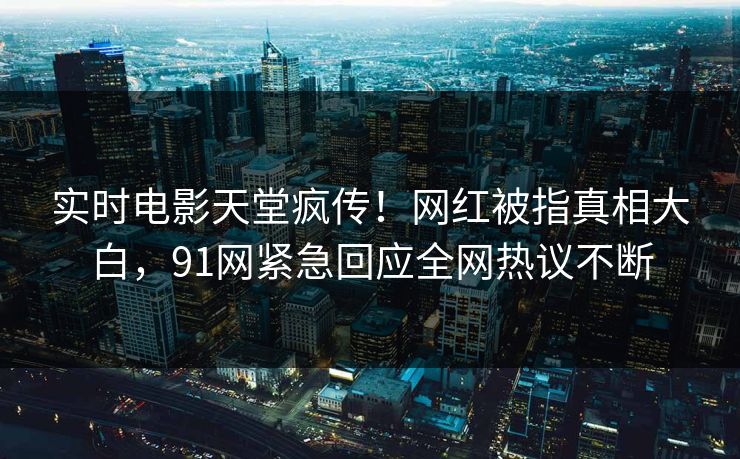 实时电影天堂疯传！网红被指真相大白，91网紧急回应全网热议不断
