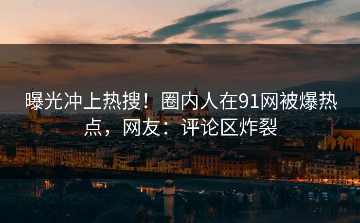 曝光冲上热搜！圈内人在91网被爆热点，网友：评论区炸裂