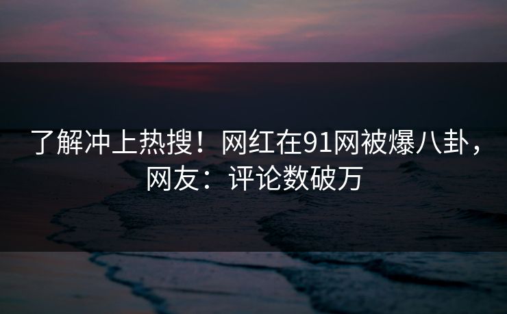 了解冲上热搜！网红在91网被爆八卦，网友：评论数破万