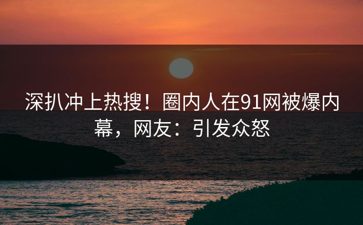 深扒冲上热搜！圈内人在91网被爆内幕，网友：引发众怒