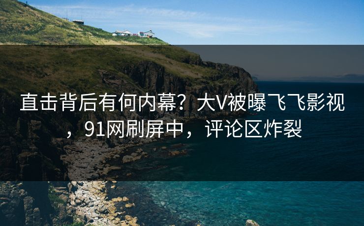直击背后有何内幕？大V被曝飞飞影视，91网刷屏中，评论区炸裂