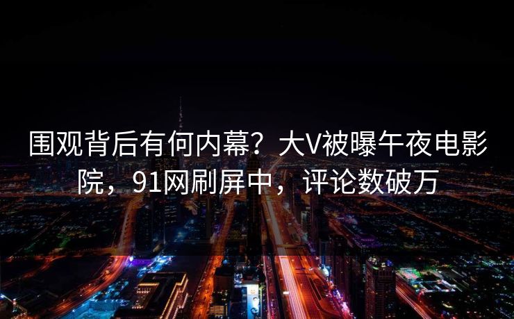 围观背后有何内幕？大V被曝午夜电影院，91网刷屏中，评论数破万