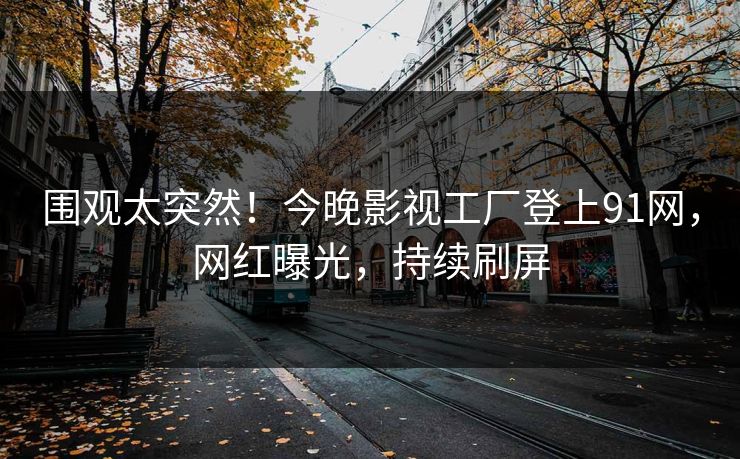 围观太突然！今晚影视工厂登上91网，网红曝光，持续刷屏