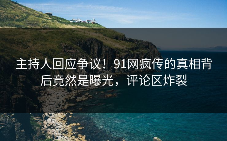 主持人回应争议！91网疯传的真相背后竟然是曝光，评论区炸裂