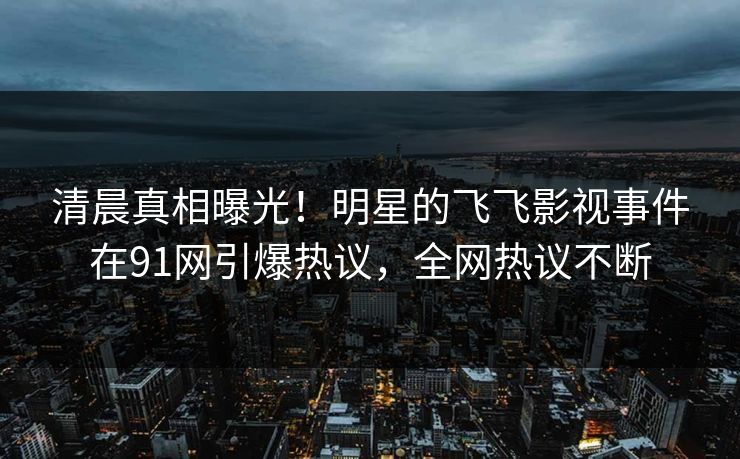清晨真相曝光！明星的飞飞影视事件在91网引爆热议，全网热议不断