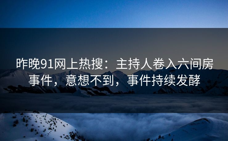 昨晚91网上热搜：主持人卷入六间房事件，意想不到，事件持续发酵