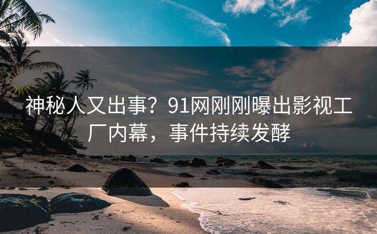 神秘人又出事？91网刚刚曝出影视工厂内幕，事件持续发酵