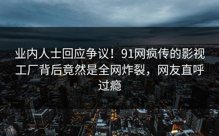 业内人士回应争议！91网疯传的影视工厂背后竟然是全网炸裂，网友直呼过瘾