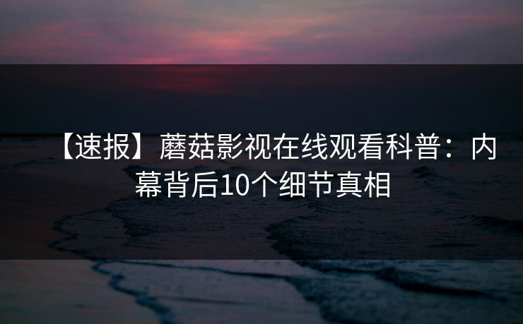 【速报】蘑菇影视在线观看科普：内幕背后10个细节真相