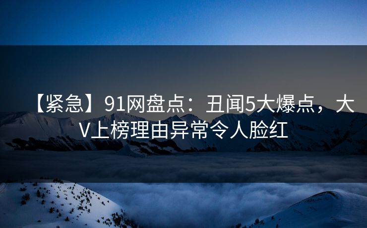 【紧急】91网盘点：丑闻5大爆点，大V上榜理由异常令人脸红