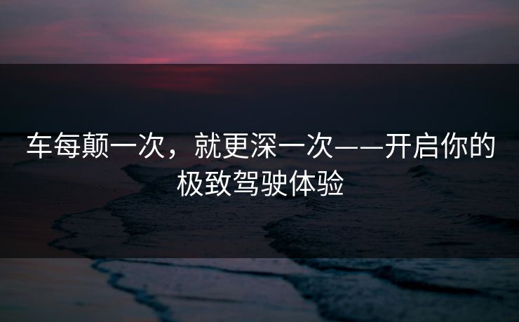 车每颠一次，就更深一次——开启你的极致驾驶体验