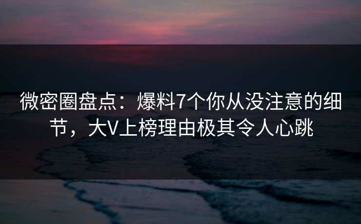 微密圈盘点：爆料7个你从没注意的细节，大V上榜理由极其令人心跳