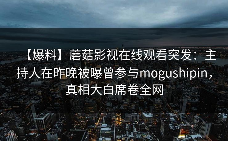 【爆料】蘑菇影视在线观看突发：主持人在昨晚被曝曾参与mogushipin，真相大白席卷全网