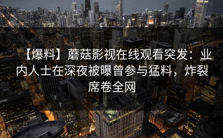 【爆料】蘑菇影视在线观看突发：业内人士在深夜被曝曾参与猛料，炸裂席卷全网