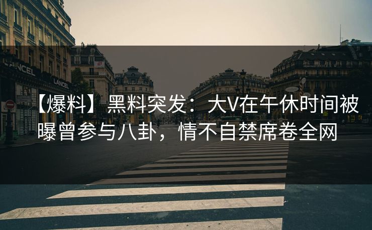 【爆料】黑料突发：大V在午休时间被曝曾参与八卦，情不自禁席卷全网