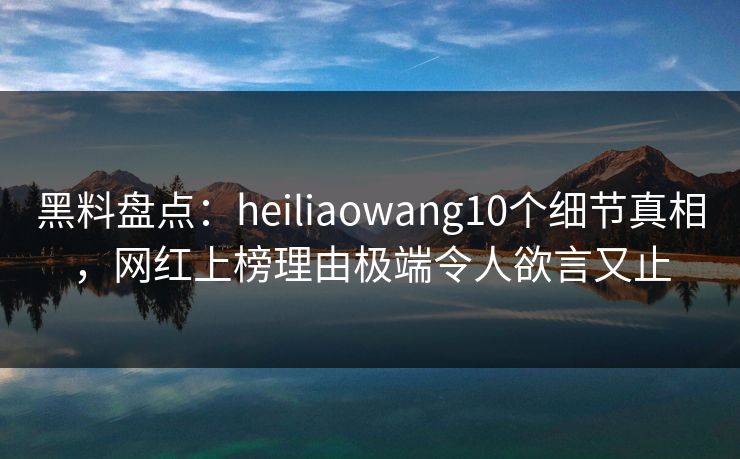 黑料盘点:heiliaowang10个细节真相,网红上榜理由极端令人欲言又止