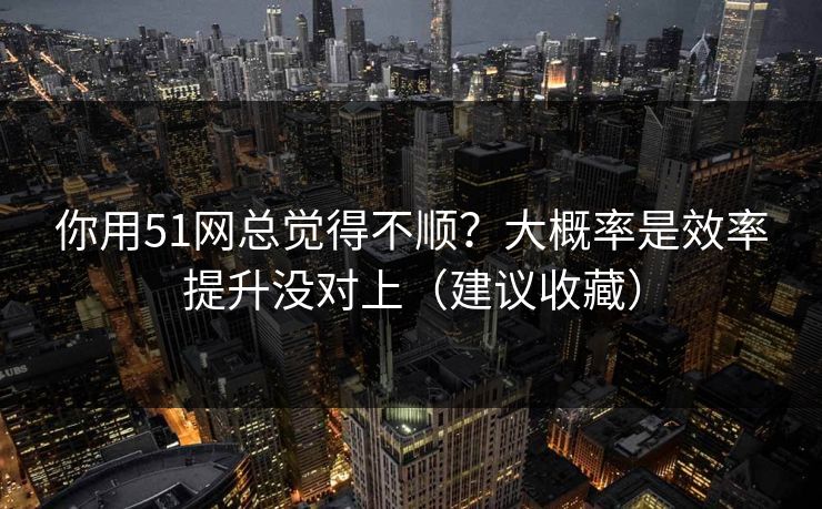 你用51网总觉得不顺?大概率是效率提升没对上(建议收藏) 你用51网总觉得不顺?大概率是效率提升没对上(建议收藏)