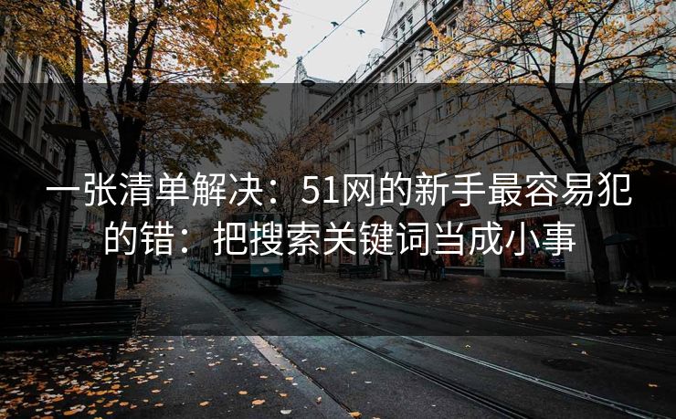 一张清单解决:51网的新手最容易犯的错:把搜索关键词当成小事 一张清单解决:51网的新手最容易犯的错:把搜索关键词当成小事