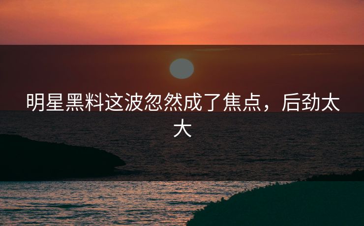 明星黑料这波忽然成了焦点，后劲太大