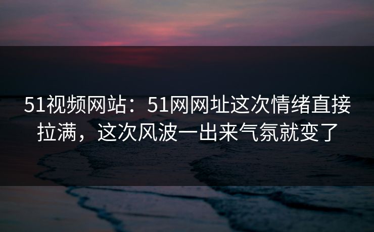 51视频网站:51网网址这次情绪直接拉满,这次风波一出来气氛就变了