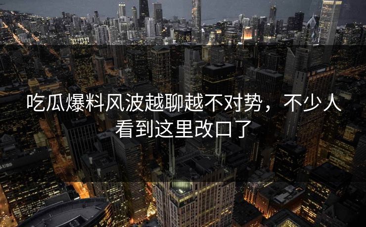 吃瓜爆料风波越聊越不对势，不少人看到这里改口了